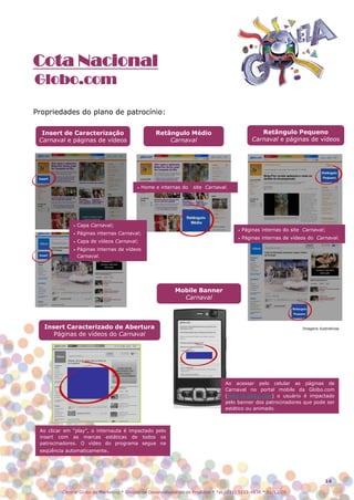 Cota Nacional
Globo.com

Propriedades do plano de patrocínio:

  Insert de Caracterização                          Retângulo Médio                                 Retângulo Pequeno
 Carnaval e páginas de vídeos                           Carnaval                                 Carnaval e páginas de vídeos




                                           •   Home e internas do   site Carnaval.




              •   Capa Carnaval;
                                                                                         •   Páginas internas do site Carnaval;
              •   Páginas internas Carnaval;
                                                                                         •   Páginas internas de vídeos do Carnaval.
              •   Capa de vídeos Carnaval;
              •   Páginas internas de vídeos
                  Carnaval.




                                                            Mobile Banner
                                                              Carnaval



   Insert Caracterizado de Abertura                                                                                  Imagens ilustrativas
      Páginas de vídeos do Carnaval




                                                                                   Ao acessar pelo celular as páginas de
                                                                                   Carnaval no portal mobile da Globo.com
                                                                                   (www.m.globo.com) o usuário é impactado
                                                                                   pelo banner dos patrocinadores que pode ser
                                                                                   estático ou animado.



 Ao clicar em “play”, o internauta é impactado pelo
 insert com as marcas estáticas de todos os
 patrocinadores. O vídeo do programa segue na
 seqüência automaticamente.




                                                                                                                                 14

          Central Globo de Marketing * Divisão de Desenvolvimento de Produtos * Tel.: (11) 5112-4838 * 01/12/08
 