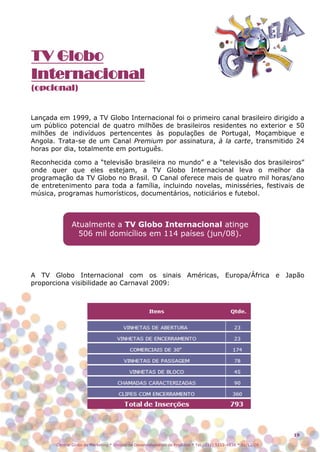 TV Globo
Internacional
(opcional)


Lançada em 1999, a TV Globo Internacional foi o primeiro canal brasileiro dirigido a
um público potencial de quatro milhões de brasileiros residentes no exterior e 50
milhões de indivíduos pertencentes às populações de Portugal, Moçambique e
Angola. Trata-se de um Canal Premium por assinatura, à la carte, transmitido 24
horas por dia, totalmente em português.

Reconhecida como a “televisão brasileira no mundo” e a “televisão dos brasileiros”
onde quer que eles estejam, a TV Globo Internacional leva o melhor da
programação da TV Globo no Brasil. O Canal oferece mais de quatro mil horas/ano
de entretenimento para toda a família, incluindo novelas, minisséries, festivais de
música, programas humorísticos, documentários, noticiários e futebol.



              Atualmente a TV Globo Internacional atinge
                506 mil domicílios em 114 países (jun/08).




A TV Globo Internacional com os sinais Américas, Europa/África e Japão
proporciona visibilidade ao Carnaval 2009:




                                                                                                               19

       Central Globo de Marketing * Divisão de Desenvolvimento de Produtos * Tel.: (11) 5112-4838 * 01/12/08
 