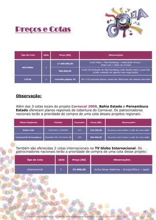 Preços e Cotas




Observação:

Além das 3 cotas locais do projeto Carnaval 2009, Bahia Estado e Pernambuco
Estado oferecem planos regionais de cobertura do Carnaval. Os patrocinadores
nacionais terão a prioridade de compra de uma cota desses projetos regionais:




Também são oferecidas 2 cotas internacionais na TV Globo Internacional. Os
patrocinadores nacionais terão a prioridade de compra de uma cota desse projeto:




                                                                                                               23

       Central Globo de Marketing * Divisão de Desenvolvimento de Produtos * Tel.: (11) 5112-4838 * 01/12/08
 