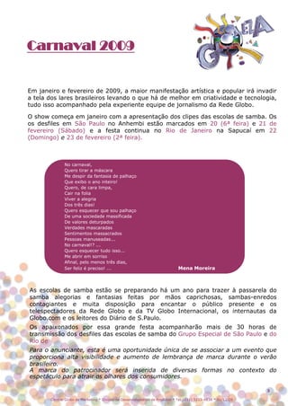 Carnaval 2009


Em janeiro e fevereiro de 2009, a maior manifestação artística e popular irá invadir
a tela dos lares brasileiros levando o que há de melhor em criatividade e tecnologia,
tudo isso acompanhado pela experiente equipe de jornalismo da Rede Globo.

O show começa em janeiro com a apresentação dos clipes das escolas de samba. Os
os desfiles em São Paulo no Anhembi estão marcados em 20 (6ª feira) e 21 de
fevereiro (Sábado) e a festa continua no Rio de Janeiro na Sapucaí em 22
(Domingo) e 23 de fevereiro (2ª feira).



              No carnaval,
              Quero tirar a máscara
              Me despir da fantasia de palhaço
              Que exibo o ano inteiro!
              Quero, de cara limpa,
              Cair na folia
              Viver a alegria
              Dos três dias!
              Quero esquecer que sou palhaço
              De uma sociedade massificada
              De valores deturpados
              Verdades mascaradas
              Sentimentos massacrados
              Pessoas manuseadas...
              No carnaval!? ...
              Quero esquecer tudo isso...
              Me abrir em sorriso
              Afinal, pelo menos três dias,
              Ser feliz é preciso! ...                                       Mena Moreira



As escolas de samba estão se preparando há um ano para trazer à passarela do
samba alegorias e fantasias feitas por mãos caprichosas, sambas-enredos
contagiantes e muita disposição para encantar o público presente e os
telespectadores da Rede Globo e da TV Globo Internacional, os internautas da
Globo.com e os leitores do Diário de S.Paulo.
Os apaixonados por essa grande festa acompanharão mais de 30 horas de
transmissão dos desfiles das escolas de samba do Grupo Especial de São Paulo e do
Rio de
Para o anunciante, esta é uma oportunidade única de se associar a um evento que
proporciona alta visibilidade e aumento de lembrança de marca durante o verão
brasileiro.
A marca do patrocinador será inserida de diversas formas no contexto do
espetáculo para atrair os olhares dos consumidores.

                                                                                                               3

       Central Globo de Marketing * Divisão de Desenvolvimento de Produtos * Tel.: (11) 5112-4838 * 01/12/08
 