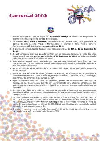 Carnaval 2009



1.   Valores com base na Lista de Preços de Outubro 08 a Março 09 devendo ser reajustados de
     acordo com a lista vigente no período de veiculação.
2.   Os clientes Nova Schin e Bradesco, patrocinadores do Carnaval 2008, terão prioridade de
     compra da cota nacional (Vídeo + Merchandising + Internet + Bahia Folia e Carnaval
     Pernambucano) até às 16h de 11 de dezembro de 2008.
3.   O prazo para comercialização das duas cotas nacionais será até às 16h de 12 de dezembro de
     2008.
4.   Os patrocinadores locais não poderão conflitar com os nacionais. Portanto, a venda das cotas
     locais só será efetivada depois das 16h de 12 de dezembro de 2008, ou após a renovação
     pelos patrocinadores de 2008, conforme item 2.
5.   Este projeto poderá sofrer alteração em sua estrutura comercial, sem ônus para os
     patrocinadores. O acerto de contas se dará no final do projeto pelo total de inserções exibidas, e
     não pelo item isoladamente.
6.   As cotas nacionais terão operação local, à exceção dos Clipes, Jornal Hoje, Jornal Nacional e
     Jornal da Globo.
7.   Todas as caracterizações de vídeo (vinhetas de abertura, encerramento, bloco, passagem e
     chamadas caracterizadas) terão 5” de duração (marca + slogan). Os flashes terão 3” de duração
     (só marca). Os comerciais terão duração de 30”.
8.   Após a comercialização das cotas de patrocínio, poderá ser disponibilizada uma cota de
     Participação nas transmissões, que não será comercializada para categorias concorrentes dos
     patrocinadores do projeto Carnaval 2009. Poderá haver também uma promoção relacionada ao
     Carnaval.
9.   Os inserts de vídeo com endereço eletrônico apresentarão a logomarca dos patrocinadores
     inseridas no vídeo, nas perguntas interativas feitas durante as transmissões dos Desfiles, sendo
     uma por Escola.
10. Os patrocinadores das cotas nacionais deverão emitir duas autorizações: uma no valor de
    R$ 17.470.000,00 para a Rede Globo e outra para o Jornal Diário de São Paulo no valor de
    R$ 130.000,00. Deverão emitir também autorização para a Rede Globo referente ao custo de
    produção do merchandising, no valor de R$ 900.000,00, que é líquido e sobre o qual não incidirá
    comissão de agência nem negociação.
11. O envio de materiais para a confecção das placas/painéis será definido posteriormente por meio
    de reunião entre agência, cliente e atendimento CGDC.




                                                                                                                  30

          Central Globo de Marketing * Divisão de Desenvolvimento de Produtos * Tel.: (11) 5112-4838 * 01/12/08
 