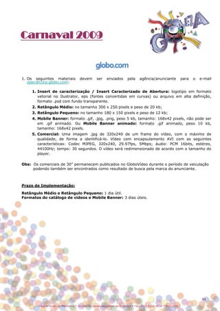 Carnaval 2009



1. Os seguintes materiais            devem       ser     enviados       pela     agência/anunciante             para   o   e-mail
   opec@corp.globo.com:

     1. Insert de caracterização / Insert Caracterizado de Abertura: logotipo em formato
        vetorial no Ilustrator, eps (fontes convertidas em curvas) ou arquivo em alta definição,
        formato .psd com fundo transparente.
     2. Retângulo Médio: no tamanho 300 x 250 pixels e peso de 20 kb;
     3. Retângulo Pequeno: no tamanho 180 x 150 pixels e peso de 12 kb;
     4. Mobile Banner: formato .gif, .jpg, .png, peso 5 kb, tamanho: 168x42 pixels, não pode ser
        em .gif animado. Ou Mobile Banner animado: formato .gif animado, peso 10 kb,
        tamanho: 168x42 pixels.
     5. Comercial: Uma imagem .jpg de 320x240 de um frame do vídeo, com o máximo de
        qualidade, de forma a identificá-lo. Vídeo com encapsulamento AVI com as seguintes
        características: Codec MJPEG, 320x240, 29.97fps, 5Mbps; áudio: PCM 16bits, estéreo,
        44100Hz; tempo: 30 segundos. O vídeo será redimensionado de acordo com o tamanho do
        player.

Obs: Os comerciais de 30” permanecem publicados no GloboVídeo durante o período de veiculação
     podendo também ser encontrados como resultado de busca pela marca do anunciante.



Prazo de Implementação:

Retângulo Médio e Retângulo Pequeno: 1 dia útil.
Formatos do catálogo de vídeos e Mobile Banner: 3 dias úteis.




                                                                                                                            31

        Central Globo de Marketing * Divisão de Desenvolvimento de Produtos * Tel.: (11) 5112-4838 * 01/12/08
 