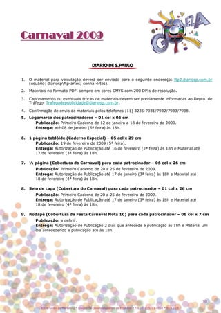 Carnaval 2009



1.   O material para veiculação deverá ser enviado para o seguinte endereço: ftp2.diariosp.com.br
     (usuário: diariospftp-artes; senha:4rtes).
2.   Materiais no formato PDF, sempre em cores CMYK com 200 DPIs de resolução.

3.   Cancelamento ou eventuais trocas de materiais devem ser previamente informadas ao Depto. de
     Tráfego, Trafegodepublicidade@diariosp.com.br.

4.   Confirmação de envio de materiais pelos telefones (11) 3235-7931/7932/7933/7938.
5.   Logomarca dos patrocinadores – 01 col x 05 cm
        Publicação: Primeiro Caderno de 12 de janeiro a 18 de fevereiro de 2009.
        Entrega: até 08 de janeiro (5ª feira) às 18h.

6.   1 página tablóide (Caderno Especial) – 05 col x 29 cm
        Publicação: 19 de fevereiro de 2009 (5ª feira).
        Entrega: Autorização de Publicação até 16 de fevereiro (2ª feira) às 18h e Material até
        17 de fevereiro (3ª feira) às 18h.

7.   ½ página (Cobertura do Carnaval) para cada patrocinador – 06 col x 26 cm
        Publicação: Primeiro Caderno de 20 a 25 de fevereiro de 2009.
        Entrega: Autorização de Publicação até 17 de janeiro (3ª feira) às 18h e Material até
        18 de fevereiro (4ª feira) às 18h.

8.   Selo de capa (Cobertura do Carnaval) para cada patrocinador – 01 col x 26 cm
        Publicação: Primeiro Caderno de 20 a 25 de fevereiro de 2009.
        Entrega: Autorização de Publicação até 17 de janeiro (3ª feira) às 18h e Material até
        18 de fevereiro (4ª feira) às 18h.

9.   Rodapé (Cobertura da Festa Carnaval Nota 10) para cada patrocinador – 06 col x 7 cm
        Publicação: a definir.
        Entrega: Autorização de Publicação 2 dias que antecede a publicação às 18h e Material um
        dia antecedendo a publicação até às 18h.




                                                                                                                  32

          Central Globo de Marketing * Divisão de Desenvolvimento de Produtos * Tel.: (11) 5112-4838 * 01/12/08
 