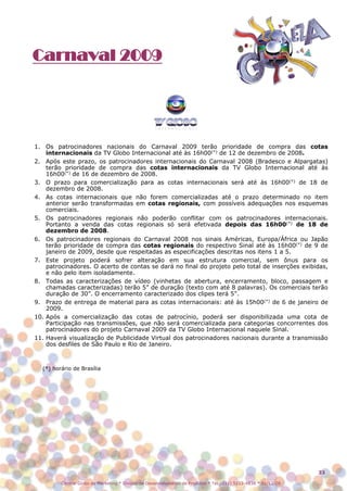 Carnaval 2009




1. Os patrocinadores nacionais do Carnaval 2009 terão prioridade de compra das cotas
    internacionais da TV Globo Internacional até às 16h00(*) de 12 de dezembro de 2008.
2. Após este prazo, os patrocinadores internacionais do Carnaval 2008 (Bradesco e Alpargatas)
    terão prioridade de compra das cotas internacionais da TV Globo Internacional até às
    16h00(*) de 16 de dezembro de 2008.
3. O prazo para comercialização para as cotas internacionais será até às 16h00(*) de 18 de
    dezembro de 2008.
4. As cotas internacionais que não forem comercializadas até o prazo determinado no item
    anterior serão transformadas em cotas regionais, com possíveis adequações nos esquemas
    comerciais.
5. Os patrocinadores regionais não poderão conflitar com os patrocinadores internacionais.
    Portanto a venda das cotas regionais só será efetivada depois das 16h00(*) de 18 de
    dezembro de 2008.
6. Os patrocinadores regionais do Carnaval 2008 nos sinais Américas, Europa/África ou Japão
    terão prioridade de compra das cotas regionais do respectivo Sinal até às 16h00(*) de 9 de
    janeiro de 2009, desde que respeitadas as especificações descritas nos itens 1 a 5.
7. Este projeto poderá sofrer alteração em sua estrutura comercial, sem ônus para os
    patrocinadores. O acerto de contas se dará no final do projeto pelo total de inserções exibidas,
    e não pelo item isoladamente.
8. Todas as caracterizações de vídeo (vinhetas de abertura, encerramento, bloco, passagem e
    chamadas caracterizadas) terão 5” de duração (texto com até 8 palavras). Os comerciais terão
    duração de 30”. O encerramento caracterizado dos clipes terá 5”.
9. Prazo de entrega de material para as cotas internacionais: até às 15h00(*) de 6 de janeiro de
    2009.
10. Após a comercialização das cotas de patrocínio, poderá ser disponibilizada uma cota de
    Participação nas transmissões, que não será comercializada para categorias concorrentes dos
    patrocinadores do projeto Carnaval 2009 da TV Globo Internacional naquele Sinal.
11. Haverá visualização de Publicidade Virtual dos patrocinadores nacionais durante a transmissão
    dos desfiles de São Paulo e Rio de Janeiro.



  (*) horário de Brasília




                                                                                                                 33

         Central Globo de Marketing * Divisão de Desenvolvimento de Produtos * Tel.: (11) 5112-4838 * 01/12/08
 