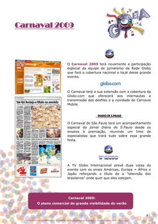 Carnaval 2009




                                         O Carnaval 2009 terá novamente a participação
                                         especial da equipe de jornalismo da Rede Globo
                                         que fará a cobertura nacional e local desse grande
                                         evento.



                                         O Carnaval terá a sua extensão com a cobertura da
                                         Globo.com que oferecerá aos internautas a
                                         transmissão dos desfiles e a novidade do Carnaval
                                         Mobile.




                                         O Carnaval de São Paulo terá um acompanhamento
                                         especial do jornal Diário de S.Paulo desde os
                                         ensaios à premiação, reunindo um time de
                                         especialistas que trará tudo sobre essa grande
                                         festa.




                                         A TV Globo Internacional prevê duas cotas do
                                         evento com os sinais Américas, Europa + África e
                                         Japão reforçando o título de a “televisão dos
                                         brasileiros” onde quer que eles estejam.




                                          Carnaval 2009:
           O plano comercial de grande visibilidade do verão


                                                                                                          4

  Central Globo de Marketing * Divisão de Desenvolvimento de Produtos * Tel.: (11) 5112-4838 * 01/12/08
 