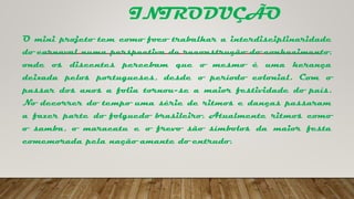 INTRODUÇÃO
O mini projeto tem como foco trabalhar a interdisciplinaridade
do carnaval numa perspectiva de reconstrução do conhecimento,
onde os discentes percebam que o mesmo é uma herança
deixada pelos portugueses, desde o período colonial. Com o
passar dos anos a folia tornou-se a maior festividade do país.
No decorrer do tempo uma série de ritmos e danças passaram
a fazer parte do folguedo brasileiro. Atualmente ritmos como
o samba, o maracatu e o frevo são símbolos da maior festa
comemorada pela nação amante do entrudo.
 