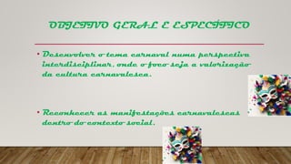 OBJETIVO GERAL E ESPECÍFICO
• Desenvolver o tema carnaval numa perspectiva
interdisciplinar, onde o foco seja a valorização
da cultura carnavalesca.
• Reconhecer as manifestações carnavalescas
dentro do contexto social.
 