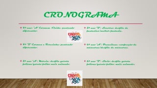 CRONOGRAMA
 4º ano: “A” Carmem /Cleide: penteado
diferentão.
 4º “B” Carmen e Terezinha: penteado
diferentão.
 5º ano “A”: Márcia: desfile garota
foliona/garoto folião mais animado.
 5º ano “B”: Socorro: desfile de
fantasias/melhor fantasia.
 6º ano “A”: Francilene: confecção de
máscaras/desfile de máscaras.
 6º ano “B”: Sávio: desfile garota
foliona/garoto folião, mais animado.
 