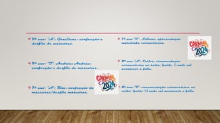  9º ano: “A”: Gracilene: confecção e
desfile de máscaras.
 9º ano: “B”: Andréa: Andréa:
confecção e desfile de máscaras.
 7º ano: “A”: Rita: confecção de
máscaras/desfile máscaras.
 7º ano “B”: Lidiane: apresentação
marchinha carnavalesca.
 8º ano “A”: Carlos: ornamentação
carnavalesca no salão, (parte I) onde vai
acontecer a folia.
 8º ano “B”: ornamentação carnavalesca no
salão, (parte II) onde vai acontecer a folia.
 