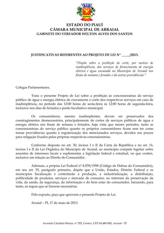 ESTADO DO PIAUÍ
CÂMARA MUNICIPAL DE ARRAIAL
GABINETE DO VEREADOR WELTON ALVES DOS SANTOS

JUSTIFICATIVAS REFERENTES AO PROJETO DE LEI Nº _____/2013.
“Dispõe sobre a proibição do corte, por motivo de
inadimplência, dos serviços de fornecimento de energia
elétrica e água encanada no Município de Arraial nos
finais de semana e feriados e dá outras providências.”
Colegas Parlamentares,
Trata o presente Projeto de Lei sobre a proibição às concessionárias do serviço
público de água e energia elétrica de executarem o corte dos respectivos serviços em caso de
inadimplência, no período das 12:00 horas de sexta-feira às 12:00 horas de segunda-feira,
inclusive nos dias de feriados e ponto facultativo municipal.
Os consumidores, mesmo inadimplentes, devem ser preservados dos
constragimentos desnecessários, principalemente de cortes de serviços públicos de água e
energia elétrica nos finais de semana e feriados, haja vista que nesses períodos, tanto as
concessionárias do serviço público quanto os próprios consumidores ficam sem ter como
tomar providências quanto à regularização dos mencionados serviços, devidos aos prazos
para religação fixados pelas próprias respectivas concessionárias.
Conforme disposto no art. 30, incisos I e II da Carta da República e no art. 11,
incisos I e II da Lei Orgânica do Município de Arraial, ao município compete legislar sobre
assuntos de interesses locais e suplementar a legislação federal e estadual, no que couber,
inclusive em relação ao Direito do Consumidor.
Ademais, a própria Lei Federal nº 8.078/1990 (Código de Defesa do Consumidor),
em seu art. 55, parágrafo primeiro, dispõe que a União, Estados, Distrito Federal e os
municípios fiscalização e controlarão a produção, a industrialização, a distribuição,
publicidade de produtos, serviços e mercado de consumo, no interesse da preservação da
vida, da saúde, da segurança, da informação e do bem estar do consumidor, baixando, para
tanto, as regras que se fizerem necessárias.
Pelo exposto, peço que aprovem o presente Projeto de Lei.
Arraial – PI, 17 de maio de 2013.

Avenida Cândido Muniz, nº 292, Centro, CEP 64.480-000, Arraial - PI

 