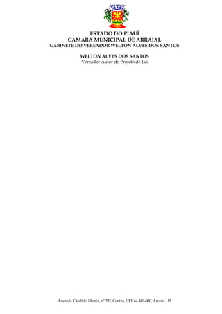 ESTADO DO PIAUÍ
CÂMARA MUNICIPAL DE ARRAIAL
GABINETE DO VEREADOR WELTON ALVES DOS SANTOS
WELTON ALVES DOS SANTOS
Vereador Autor do Projeto de Lei

Avenida Cândido Muniz, nº 292, Centro, CEP 64.480-000, Arraial - PI

 