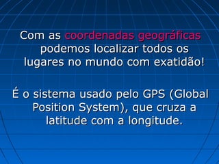 Com as coordenadas geográficas
     podemos localizar todos os
  lugares no mundo com exatidão!

É o sistema usado pelo GPS (Global
    Position System), que cruza a
       latitude com a longitude.
 