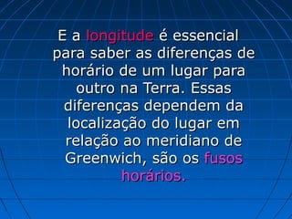 E a longitude é essencial
para saber as diferenças de
 horário de um lugar para
    outro na Terra. Essas
  diferenças dependem da
  localização do lugar em
  relação ao meridiano de
  Greenwich, são os fusos
          horários.
 