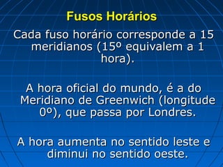 Fusos Horários
Cada fuso horário corresponde a 15
  meridianos (15º equivalem a 1
               hora).

  A hora oficial do mundo, é a do
 Meridiano de Greenwich (longitude
    0º), que passa por Londres.

A hora aumenta no sentido leste e
     diminui no sentido oeste.
 