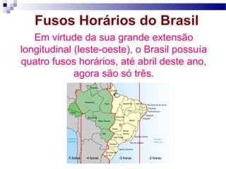 Fusos Horários do Brasil
   Em virtude da sua grande extensão
longitudinal (leste-oeste), o Brasil possuía
quatro fusos horários, até abril deste ano,
             agora são só três.
 