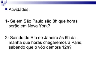    Atividades:

1- Se em São Paulo são 8h que horas
  serão em Nova York?

2- Saindo do Rio de Janeiro às 6h da
  manhã que horas chegaremos à Paris,
  sabendo que o vôo demora 12h?
 