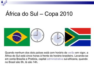 África do Sul – Copa 2010




Quando nenhum dos dois países está com horário de verão em vigor, a
África do Sul está cinco horas à frente do horário brasileiro. Levando-se
em conta Brasília e Pretória, capital administrativa sul-africana, quando
no Brasil são 9h, lá são 14h.
 