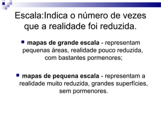 Escala:Indica o número de vezes
  que a realidade foi reduzida.
    mapas de grande escala - representam
    pequenas áreas, realidade pouco reduzida,
          com bastantes pormenores;

 mapas de pequena escala - representam a
 realidade muito reduzida, grandes superfícies,
               sem pormenores.
 