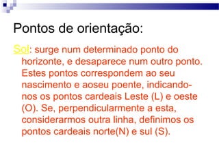 Pontos de orientação:
Sol: surge num determinado ponto do
 horizonte, e desaparece num outro ponto.
 Estes pontos correspondem ao seu
 nascimento e aoseu poente, indicando-
 nos os pontos cardeais Leste (L) e oeste
 (O). Se, perpendicularmente a esta,
 considerarmos outra linha, definimos os
 pontos cardeais norte(N) e sul (S).
 