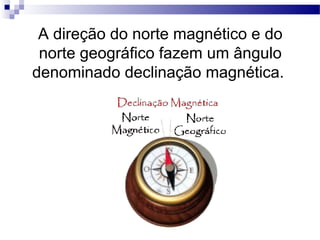 A direção do norte magnético e do
 norte geográfico fazem um ângulo
denominado declinação magnética.
 
