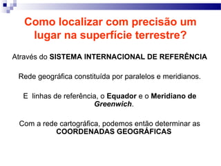 Como localizar com precisão um
   lugar na superfície terrestre?
Através do SISTEMA INTERNACIONAL DE REFERÊNCIA

 Rede geográfica constituída por paralelos e meridianos.

  E linhas de referência, o Equador e o Meridiano de
                       Greenwich.

 Com a rede cartográfica, podemos então determinar as
           COORDENADAS GEOGRÁFICAS
 