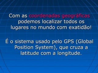 Com as coordenadas geográficas
     podemos localizar todos os
  lugares no mundo com exatidão!

É o sistema usado pelo GPS (Global
    Position System), que cruza a
       latitude com a longitude.
 