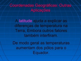 Coordenadas Geográficas: Outras
         Aplicações

  A latitude ajuda a explicar as
  diferenças de temperatura na
  Terra, Embora outros fatores
        também interfiram.
 De modo geral as temperaturas
  aumentam dos pólos para o
          Equador.
 