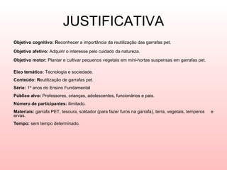 JUSTIFICATIVA Objetivo cognitivo: R econhecer a importância da reutilização das garrafas pet.   Objetivo afetivo:  Adquirir o interesse pelo cuidado da natureza.   Objetivo motor:  Plantar e cultivar pequenos vegetais em mini-hortas suspensas em garrafas pet.  Eixo temático:  Tecnologia e sociedade.  Conteúdo: R eutilização de garrafas pet. Série:  1º anos do Ensino Fundamental Público alvo:  Professores, crianças, adolescentes, funcionários e pais. Número de participantes:  ilimitado. Materiais:  garrafa PET, tesoura, soldador (para fazer furos na garrafa), terra, vegetais, temperos  e ervas.  Tempo:  sem tempo determinado.  