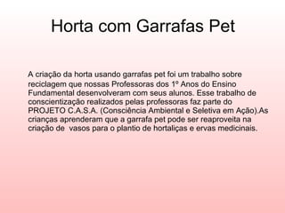 Horta com Garrafas Pet A criação da horta usando garrafas pet foi um trabalho sobre reciclagem que nossas Professoras dos 1º Anos do Ensino Fundamental desenvolveram com seus alunos. Esse trabalho de conscientização realizados pelas professoras faz parte do PROJETO C.A.S.A. (Consciência Ambiental e Seletiva em Ação).As crianças aprenderam que a garrafa pet pode ser reaproveita na criação de  vasos para o plantio de hortaliças e ervas medicinais. 