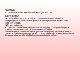 OBJETIVO:  Conscientizar sobre a problemática das garrafas pet.  JUSTIFICATIVA Aprenda a fazer uma horta utilizando materiais simples e baratos. Imagine produzir verduras fresquinhas e sem agrotóxicos em sua casa.  Não tem espaço?  Não tem problema.  Com muita criatividade e alguns materiais simples, como garrafas pet, é possível cultivar uma hortinha em espaços reduzidos.  Vamos explicar como transformar garrafas pet em uma mini horta. Além do cultivo de produtos saudáveis para o consumo da família, a idéia é uma forma de reaproveitar o material plástico que seria jogado no lixo. 