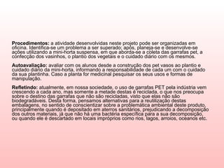 Procedimentos:  a atividade desenvolvidas neste projeto pode ser organizadas em oficina. Identifica-se um problema a ser superado; após, planeja-se e desenvolve-se ações utilizando a mini-horta suspensa, em que aborda-se a coleta das garrafas pet, a confecção dos vasinhos, o plantio dos vegetais e o cuidado diário com os mesmos.  Autoavaliação:  avaliar com os alunos desde a construção dos pet vasos ao plantio e cuidado diário da mini-horta, informando a responsabilidade de cada um com o cuidado da sua plantinha. Caso a planta for medicinal pesquisar os seus usos e formas de manipulação.  Refletindo:  atualmente, em nossa sociedade, o uso de garrafas PET pela indústria vem crescendo a cada ano, mas somente a metade destas é reciclada, o que nos preocupa sobre o destino das garrafas que não são recicladas, visto que elas não são biodegradáveis. Desta forma, pensamos alternativas para a reutilização destas embalagens, no sentido de conscientizar sobre a problemática ambiental deste produto, principalmente quando é depositado em aterros sanitários, prejudicando a decomposição dos outros materiais, já que não há uma bactéria específica para a sua decomposição, ou quando ele é descartado em locais impróprios como rios, lagos, arroios, oceanos etc.  