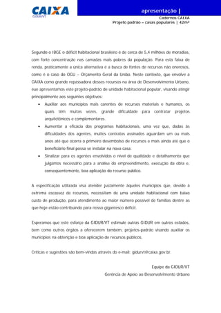 |
GIDUR/VT
Segundo o IBGE o déficit habitacional brasileiro é de cerca de 5,4 milhões de moradias,
com forte concentração nas camadas mais pobres da população. Para esta faixa de
renda, praticamente a única alternativa é a busca de fontes de recursos não onerosos,
como é o caso do OGU – Orçamento Geral da União. Neste contexto, que envolve a
CAIXA como grande repassadora desses recursos na área de Desenvolvimento Urbano,
éue apresentamos este projeto-padrão de unidade habitacional popular, visando atingir
principalmente aos seguintes objetivos:
• Auxiliar aos municípios mais carentes de recursos materiais e humanos, os
quais têm muitas vezes, grande dificuldade para contratar projetos
arquitetônicos e complementares.
• Aumentar a eficácia dos programas habitacionais, uma vez que, dadas às
dificuldades dos agentes, muitos contratos assinados aguardam um ou mais
anos até que ocorra o primeiro desembolso de recursos e mais ainda até que o
beneficiário final possa se instalar na nova casa.
• Sinalizar para os agentes envolvidos o nível de qualidade e detalhamento que
julgamos necessário para a análise do empreendimento, execução da obra e,
conseqüentemente, boa aplicação do recurso público.
A especificação utilizada visa atender justamente àqueles municípios que, devido à
extrema escassez de recursos, necessitam de uma unidade habitacional com baixo
custo de produção, para atendimento ao maior número possível de famílias dentre as
que hoje estão contribuindo para nosso gigantesco déficit.
Esperamos que este esforço da GIDUR/VT estimule outras GIDUR em outros estados,
bem como outros órgãos a oferecerem também, projetos-padrão visando auxiliar os
municípios na obtenção e boa aplicação de recursos públicos.
Críticas e sugestões são bem-vindas através do e-mail: gidurvt@caixa.gov.br.
Equipe da GIDUR/VT
Gerência de Apoio ao Desenvolvimento Urbano
apresentação |
Cadernos CAIXA
Projeto padrão – casas populares | 42m²
 