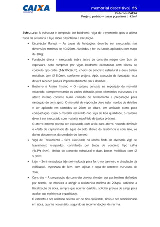 memorial descritivo| 25
Cadernos CAIXA
Projeto padrão – casas populares | 42m²
GIDUR/VT
Estrutura: A estrutura é composta por baldrame, viga de travamento após a ultima
fiada da alvenaria e laje sobre o banheiro e circulação.
• Escavação Manual – As cavas de fundações deverão ser executadas nas
dimensões mínimas de 40x25cm, niveladas e ter os fundos apiloados com maço
de 30kg;
• Fundação direta – executada sobre lastro de concreto magro com 5cm de
espessura, será composta por vigas baldrame executadas com blocos de
concreto tipo calha (14x19x39cm), cheios de concreto estrutural e duas barras
metálicas com ∅ 5.0mm, conforme projeto. Após execução da fundação, esta
deverá receber pintura impermeabilizante em 2 demãos;
• Reaterro e Aterro Interno – O reaterro consiste na reposição do material
escavado, complementando os vazios deixados pelos elementos estruturais e o
aterro interno consiste numa camada de nivelamento e preparação para
execução do contrapiso. O material de reposição deve estar isentos de detritos
e ser apiloado em camadas de 20cm de altura, em umidade ótima para
compactação. Caso o material escavado não seja de boa qualidade, o reaterro
deverá ser executado com material escolhido de jazida próxima.
O aterro interno deverá ser executado com areia para aterro, visando diminuir
o efeito de capilaridade da água do solo abaixo da residência e com isso, os
danos decorrentes da umidade do terreno;
• Viga de Travamento – Será executada na última fiada da alvenaria viga de
travamento (respaldo), constituída por bloco de concreto tipo calha
(9x19x19cm), cheios de concreto estrutural e duas barras metálicas com ∅
5.0mm;
• Laje – Será executada laje pré-moldada para forro no banheiro e circulação da
edificação, espessura de 8cm, com lajotas e capa de concreto estrutural de
2cm;
• Concreto – A preparação do concreto deverá atender aos parâmetros definidos
por norma, de maneira a atingir a resistência mínima de 20Mpa, cabendo à
fiscalização da obra, sempre que ocorrer dúvidas, solicitar provas de carga para
avaliar sua resistência e qualidade.
O cimento a ser utilizado deverá ser de boa qualidade, novo e ser condicionado
em obra, quanto necessário, segundo as recomendações de norma.
 