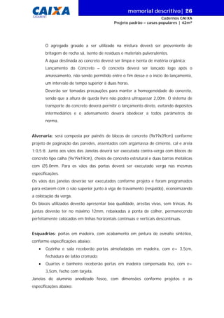 memorial descritivo| 26
Cadernos CAIXA
Projeto padrão – casas populares | 42m²
GIDUR/VT
O agregado graúdo a ser utilizado na mistura deverá ser proveniente de
britagem de rocha sã, isento de resíduos e materiais pulverulentos.
A água destinada ao concreto deverá ser limpa e isenta de matéria orgânica;
Lançamento do Concreto – O concreto deverá ser lançado logo após o
amassamento, não sendo permitido entre o fim desse e o início do lançamento,
um intervalo de tempo superior à duas horas.
Deverão ser tomadas precauções para manter a homogeneidade do concreto,
sendo que a altura de queda livre não poderá ultrapassar 2,00m. O sistema de
transporte do concreto deverá permitir o lançamento direto, evitando depósitos
intermediários e o adensamento deverá obedecer a todos parâmetros de
norma.
Alvenaria: será composta por painéis de blocos de concreto (9x19x39cm) conforme
projeto de paginação das paredes, assentados com argamassa de cimento, cal e areia
1:0,5:8. Junto aos vãos das Janelas deverá ser executada contra-verga com blocos de
concreto tipo calha (9x19x19cm), cheios de concreto estrutural e duas barras metálicas
com ∅5.0mm. Para os vãos das portas deverá ser executado verga nas mesmas
especificações.
Os vãos das janelas deverão ser executados conforme projeto e foram programados
para estarem com o vão superior junto à viga de travamento (respaldo), economizando
a colocação da verga.
Os blocos utilizados deverão apresentar boa qualidade, arestas vivas, sem trincas. As
juntas deverão ter no máximo 12mm, rebaixadas a ponta de colher, permanecendo
perfeitamente colocados em linhas horizontais contínuas e verticais descontínuas.
Esquadrias: portas em madeira, com acabamento em pintura de esmalte sintético,
conforme especificações abaixo:
• Cozinha e sala receberão portas almofadadas em madeira, com e= 3,5cm,
fechadura de latão cromado;
• Quartos e banheiro receberão portas em madeira compensada liso, com e=
3,5cm, fecho com tarjeta.
Janelas de alumínio anodizado fosco, com dimensões conforme projetos e as
especificações abaixo:
 