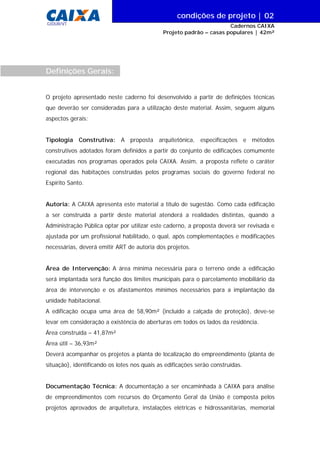 condições de projeto | 00
Cadernos CAIXA
Projeto padrão – casas populares | 42m²
| 02
GIDUR/VT
O projeto apresentado neste caderno foi desenvolvido a partir de definições técnicas
que deverão ser consideradas para a utilização deste material. Assim, seguem alguns
aspectos gerais:
Tipologia Construtiva: A proposta arquitetônica, especificações e métodos
construtivos adotados foram definidos a partir do conjunto de edificações comumente
executadas nos programas operados pela CAIXA. Assim, a proposta reflete o caráter
regional das habitações construídas pelos programas sociais do governo federal no
Espírito Santo.
Autoria: A CAIXA apresenta este material a título de sugestão. Como cada edificação
a ser construída a partir deste material atenderá a realidades distintas, quando a
Administração Pública optar por utilizar este caderno, a proposta deverá ser revisada e
ajustada por um profissional habilitado, o qual, após complementações e modificações
necessárias, deverá emitir ART de autoria dos projetos.
Área de Intervenção: A área mínima necessária para o terreno onde a edificação
será implantada será função dos limites municipais para o parcelamento imobiliário da
área de intervenção e os afastamentos mínimos necessários para a implantação da
unidade habitacional.
A edificação ocupa uma área de 58,90m² (incluído a calçada de proteção), deve-se
levar em consideração a existência de aberturas em todos os lados da residência.
Área construída – 41,87m²
Área útil – 36,93m²
Deverá acompanhar os projetos a planta de localização do empreendimento (planta de
situação), identificando os lotes nos quais as edificações serão construídas.
Documentação Técnica: A documentação a ser encaminhada à CAIXA para análise
de empreendimentos com recursos do Orçamento Geral da União é composta pelos
projetos aprovados de arquitetura, instalações elétricas e hidrossanitárias, memorial
Definições Gerais:
 