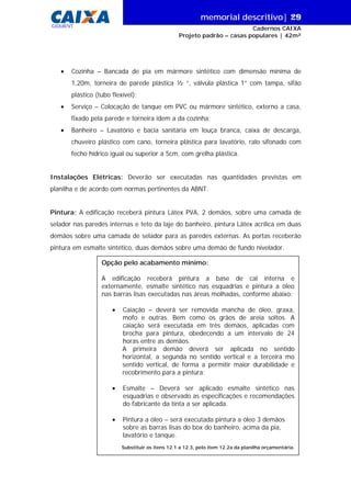 memorial descritivo| 29
Cadernos CAIXA
Projeto padrão – casas populares | 42m²
GIDUR/VT
Opção pelo acabamento mínimo:
A edificação receberá pintura a base de cal interna e
externamente, esmalte sintético nas esquadrias e pintura a óleo
nas barras lisas executadas nas áreas molhadas, conforme abaixo:
• Caiação – deverá ser removida mancha de óleo, graxa,
mofo e outras. Bem como os grãos de areia soltos. A
caiação será executada em três demãos, aplicadas com
brocha para pintura, obedecendo a um intervalo de 24
horas entre as demãos.
A primeira demão deverá ser aplicada no sentido
horizontal, a segunda no sentido vertical e a terceira mo
sentido vertical, de forma a permitir maior durabilidade e
recobrimento para a pintura;
• Esmalte – Deverá ser aplicado esmalte sintético nas
esquadrias e observado as especificações e recomendações
do fabricante da tinta a ser aplicada.
• Pintura a óleo – será executada pintura a óleo 3 demãos
sobre as barras lisas do box do banheiro, acima da pia,
lavatório e tanque.
Substituir os itens 12.1 a 12.3, pelo item 12.2a da planilha orçamentária.
• Cozinha – Bancada de pia em mármore sintético com dimensão mínima de
1,20m, torneira de parede plástica ½ “, válvula plástica 1” com tampa, sifão
plástico (tubo flexível);
• Serviço – Colocação de tanque em PVC ou mármore sintético, externo a casa,
fixado pela parede e torneira idem a da cozinha;
• Banheiro – Lavatório e bacia sanitária em louça branca, caixa de descarga,
chuveiro plástico com cano, torneira plástica para lavatório, ralo sifonado com
fecho hídrico igual ou superior a 5cm, com grelha plástica.
Instalações Elétricas: Deverão ser executadas nas quantidades previstas em
planilha e de acordo com normas pertinentes da ABNT.
Pintura: A edificação receberá pintura Látex PVA, 2 demãos, sobre uma camada de
selador nas paredes internas e teto da laje do banheiro, pintura Látex acrílica em duas
demãos sobre uma camada de selador para as paredes externas. As portas receberão
pintura em esmalte sintético, duas demãos sobre uma demão de fundo nivelador.
 
