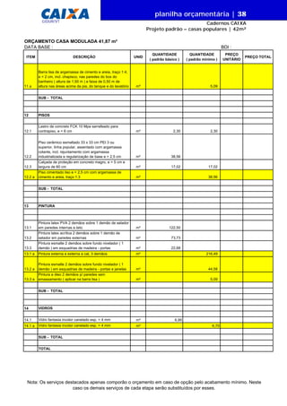 DATA BASE :
ITEM DESCRIÇÃO UNID
QUANTIDADE
( padrão básico )
QUANTIDADE
( padrão mínimo )
PREÇO
UNITÁRIO
PREÇO TOTAL
ORÇAMENTO CASA MODULADA 41,87 m²
BDI :
11 a
Barra lisa de argamassa de cimento e areia, traço 1:4,
e = 2 cm, incl. chapisco, nas paredes do box do
banheiro ( altura de 1,50 m ) e faixa de 0,50 m de
altura nas áreas acima da pia, do tanque e do lavatório m² 5,09
SUB - TOTAL
12 PISOS
12.1
Lastro de concreto FCK 10 Mpa sarrafeado para
contrapiso, e = 6 cm m³ 2,30 2,30
12.2
Piso cerâmico esmaltado 33 x 33 cm PEI 3 ou
superior, linha popular, assentado com argamassa
colante, incl. rejuntamento com argamassa
industrializada e regularização de base e = 2,5 cm m² 38,56
12.3
Calçada de proteção em concreto magro, e = 5 cm e
largura de 60 cm m² 17,02 17,02
12.2 a
Piso cimentado liso e = 2,5 cm com argamassa de
cimento e areia, traço 1:3 m² 38,56
SUB - TOTAL
13 PINTURA
13.1
Pintura latex PVA 2 demãos sobre 1 demão de selador
em paredes internas e teto m² 122,50
13.2
Pintura latex acrílica 2 demãos sobre 1 demão de
selador em paredes externas m² 73,73
13.3
Pintura esmalte 2 demãos sobre fundo nivelador ( 1
demão ) em esquadrias de madeira - portas m² 22,68
13.1 a Pintura externa e externa a cal, 3 demãos m² 216,49
13.2 a
Pintura esmalte 2 demãos sobre fundo nivelador ( 1
demão ) em esquadrias de madeira - portas e janelas m² 44,58
13.3 a
Pintura a óleo 2 demãos p/ paredes sem
emassamento ( aplicar na barra lisa ) m² 5,09
SUB - TOTAL
14 VIDROS
14.1 Vidro fantasia incolor canelado esp. = 4 mm m² 6,95
14.1 a Vidro fantasia incolor canelado esp. = 4 mm m² 6,70
SUB - TOTAL
TOTAL
Nota: Os serviços destacados apenas comporão o orçamento em caso de opção pelo acabamento mínimo. Neste
caso os demais serviços de cada etapa serão substituídos por esses.
planilha orçamentária | 38
Cadernos CAIXA
Projeto padrão – casas populares | 42m²
GIDUR/VT
 