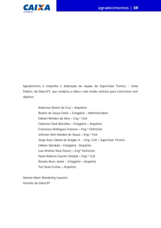agradecimentos | 39
GIDUR/VT
Agradecemos o empenho e dedicação da equipe da Supervisão Técnica – Setor
Público, da Gidur/VT, que comprou a idéia e não mediu esforços para concretizar este
objetivo.
Andressa Stelzer da Cruz – Arquiteta
Beatriz de Souza Costa – Estagiária – Administradora
Edílson Mendes da Silva – Eng.º Civil
Fabienne Pauli Barcellos – Estagiária – Arquiteta
Franscisco Rodrigues Franzosi – Eng.º Eletricista
Jeferson Won Rondon de Souza – Eng.º Civil
Jorge Assis Sabóia de Aragão Jr. – Eng. Civil – Supervisor Técnico
Lidiane Spindula – Estagiária - Arquiteta
Luiz Antônio Silva Siviero – Engº Eletricista
Paulo Roberto Guerim Setúbal – Eng.º Civil
Renato Alves Júnior – Estagiário – Arquiteto
Yuri Assis Freitas – Arquiteto
Simone Marie Wanderley Loureiro
Gerente da Gidur/VT
 