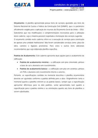 condições de projeto | 0
Cadernos CAIXA
Projeto padrão – casas populares | 42m²
| 04
GIDUR/VT
Orçamento: A planilha apresentada possui itens de serviços ajustados aos itens do
Sistema Nacional de Custos e Índices da Construção Civil (SINAPI), que é o parâmetro
oficialmente exigido para a aplicação de recursos do Orçamento Geral da União – OGU.
Solicitamos que nas modificações e complementações necessárias para a utilização
deste caderno, seja o máximo possível respeitada a itemização dos serviços sugerida.
O orçamento contido neste caderno refere-se à execução de serviços para construção
de apenas uma unidade habitacional. Não foram considerados serviços como: placa de
obra, canteiro e ligações provisórias. Para estes e outros itens adicionais
recomendamos que seja elaborada planilha específica.
Padrão de Acabamento: Este caderno apresenta duas opções para o acabamento da
edificação:
• Padrão de acabamento mínimo – a edificação com piso cimentado, pintura
a base de cal e alvenaria sem revestimentos;
• Padrão de acabamento básico – a edificação com piso em cerâmica, pintura
em PVA e alvenaria com revestimento interno e externo.
Portanto, as especificações contidas no memorial descritivo e planilha orçamentária
deverão ser ajustadas conforme o padrão definido para a obra. Originalmente tanto o
memorial quanto a planilha referem-se ao padrão básico, sempre que a especificação
apresentar diferenças para os dois padrões, serão apresentados num quadro a
especificação para o padrão mínimo e as orientações quanto aos itens de planilhas a
serem substituídos.
 