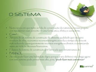 O SISTEMA
• Numa epoca em que muito se fala de conservação da natureza o nosso projeto
vem impulsionar esse conceito de uma forma ativa, efetiva e consciênte;
• Como?...
• Através de um sistema de construção de altissima qualidade que não gera
residuos de obra, economiza recursos energéticos reduz o tempo de obra em
80% reduzindo consequentemente recursos energéticos diretos, economizando
assim até 40% de recursos financeiros.
• Falamos do sistema de construção pré fabricada que denominamos de:
• PANNOL
• Se não pode fazer uma habitalção digna porque o seu dinheiro não chega agora
com este sistema pode pensar mais alto, pois; “pode fazer mais com menos”
 