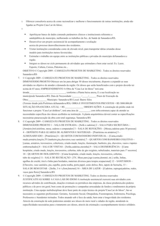 o        Oferecer consultoria acerca de como racionalizar e melhorar o funcionamento de outras instituições, ainda não
              ligadas ao Projeto Casa Lar do Idoso;
     o

                Aperfeiçoar banco de dados contendo parâmetros clínicos e institucionais referentes a
                 saúdepública do município, melhorando os trabalhos da Sec. de Saúde de Sananduva/RS.
                Desenvolver um projeto assistencial de acompanhamento e avaliação
                 acerca do processo deenvelhecimento dos residentes.
                Visitar instituições consideradas como de elevado nível, para transportar idéias oriundas desse
                 modelo para instituições menos favorecidas;
                Estimular o trabalho em equipe entre as instituições públicas e privadas do município deSananduva e
                 região.
                Integrar os idosos no ciclo permanente de atividades que estimulam o bem estar social. Ex: Lazer,
                 Esporte, Cultura, Cursos, Palestras etc...
         OBJETIVO © Copyright 2009 - CAMOZZATO PROJETOS DE MARKETING . Todos os direitos reservados
         Sananduva/RS
7.       © Copyright 2009 - CAMOZZATO PROJETOS DE MARKETING . Todos os direitos reservados
         DIMENSÃODO PROJETO Oferecer um lar para abrigar 30 idosos inicialmente, disposto a expandir as suas
         atividades no objetivo de atender a demanda da região. Os idosos que serão beneficiados com o projeto deverão ter
         acima de 65 anos; EMPREENDIMENTO A Obra da “Casa Lar do Idoso” terá uma
         áreade______________________________, conforme a Planta baixa anexa, E a sua localização no
         municípiode Sananduva/RS. Data de Necessidade :_______ /_____/______ Prazo de Execução da
         Obra:_______________ Município: Sananduva/RS Local: Bairro Silos
         (Terreno doado pela Prefeitura deSananduva/RS). OBRA E INVESTIMENTOS PREVISTOS = R$ 3000.000,00
         SITUAÇÃO FINANCEIRA ATUAL = R$ _______________ OBSERVAÇÕES: A construção do prédio onde irá
         funcionar o projeto “Casa Lar doIdoso”, terá uma área de _________, com infra-estrutura capaz de atender as
         necessidades específicas dos idosos acolhidos na instituição. A planta arquitetônica deverá conter as especificações
         necessárias paraexecução da obra com total segurança. Sananduva/RS
8.       © Copyright 2009 - CAMOZZATO PROJETOS DE MARKETING . Todos os direitos reservados
         DIMENSÃODO PROJETO 1 – SALA DE ENTRADA – [Sofá e cadeiras] 2 – SALA PARA SECRETÁRIA –
         [Armário,birô,telefone, mesa, cadeira e computador] 3 – SALA DE REFEIÇÕES – [Mesas,cadeiras para 30 pessoas]
         4 – DEPÓSITO PARA GUARDA DE ALIMENTOS E MATERIAIS – [Prateleiras ou armários] 5 –
         ALMOXARIFADO – [Prateleiras] 6 – QUARTOS COM BANHEIRO INDIVIDUAL – [Cama,criado-
         mudo,armário,lençóis,TV,banheiro,pia,chuveiros,vaso sanitário] 7 – QUARTOS COM BANHEIRO COLETIVO –
         [camas, armários, travesseiros, cobertores, criado-mudo, lençóis, iluminação, banheiro, pia, chuveiros, vasos e tapetes
         emborrachados] 8 – SALA DE VISITAS – [Sofás,cadeiras,mesinha] 9 – SALA DEEMERGÊNCIA – [Cama
         hospitalar, criado mudo, lençóis, travesseiros, cobertas, tubo de gás oxigênio, nebulizador, materiais para 1º socorros]
         10 – QUARTOS DE ISOLAMENTO – [Cama hospitalar, criado mudo, lençóis, travesseiros, cobertas,
         tubo de oxigênio] 11 - SALA DE RECREAÇÃO - [TV, Mesa para jogo (cartas,dominó, etc.) sofás, linhas,
         agulhas de crochê, tricô e linha para bordados, materiais diversos para terapia ocupacional] 12 – SANITÁRIOS –
         [Chuveiro, vaso sanitário, pia, espelho, porta toalha, porta papel, cesto delixo, Box, tapete de borracha, 13 –
         SALA DE BEM ESTAR – [Sofás, 3 tv´s,Som,Internet] 14 – ÁREA DE LAZER – [Cadeiras, espreguiçadeiras, redes,
         vasos para flores] Sananduva/RS
9.       © Copyright 2009 - CAMOZZATO PROJETOS DE MARKETING. Todos os direitos reservados
         JUSTIFICATIVAS SOBRE A CASA LAR DO IDOSO A instituição assistencial exercerá suas atividades com
         recursos advindos de contribuição, doações eventuais ou periódicos das empresas, da classe produtora,dos poderes
         públicos e do povo em geral, bem como de promoções e campanhas arrecadadas de fundos e rendimentos da própria
         instituição. Uma equipe multidisciplinar deve fazer parte do corpo técnico do projeto“Casa Lar do Idoso”, faz-se
         necessário os seguintes profissionais: Geriatra, Assistente Social, Ortopedista, Fisioterapeuta, Enfermeira, Psicóloga,
         Professores e Atendentes treinados. Todos atuando sob o foco da saúde, bem estar e longevidade dos residentes.
         Através da construção da sede poderemos atender aos idosos do meio rural e cidades da região, atendendo às
         especificidades necessárias para o tratamento aos idosos, através da orientação e acompanhamento técnico solidário.
 