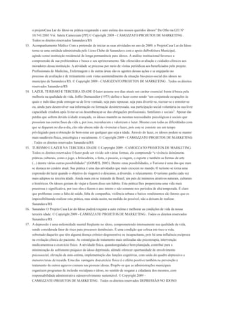 o projetoCasa Lar do Idoso na prática resgatando a auto estima dos nossos queridos idosos” De Olho na LEI Nº
    10.741/2003 Ver. Salete Camozzato [PP] © Copyright 2009 - CAMOZZATO PROJETOS DE MARKETING .
    Todos os direitos reservados Sananduva/RS
13. Acompanhamento Médico Com a pretensão de iniciar as suas atividades no ano de 2009, o ProjetoCasa Lar do Idoso
    torna-se uma entidade administrada pelo Lions Clube de Sananduva com o apoio daPrefeitura Municipal,
    agindo como instituição residencial de longa permanência para idosos. A análise institucional favorece a
    compreensão da sua problemática e busca o seu aprimoramento. São oferecidos avaliação e cuidados clínicos aos
    moradores dessa instituição. A atividade se processa por meio de visitas periódicas aos beneficiados pelo projeto.
    Profissionais de Medicina,, Enfermagem e de outras áreas são os agentes dessas ações e se engajarão no
    processo de avaliação e de treinamento com vistas aoentendimento da situação bio-psico-social dos idosos no
    município de Sananduva/RS. © Copyright 2009 - CAMOZZATO PROJETOS DE MARKETING . Todos os direitos
    reservados Sananduva/RS
14. LAZER, TURISMO E TERCEIRA IDADE O lazer assume nos dias atuais um caráter essencial frente à busca pela
    melhoria na qualidade de vida. Joffre Dumazedier (1973) define o lazer como sendo “um conjuntode ocupações às
    quais o indivíduo pode entregar-se de livre vontade, seja para repousar, seja para divertir-se, recrear-se e entreter-se
    ou, ainda para desenvolver sua informação ou formação desinteressada, sua participação social voluntária ou sua livre
    capacidade criadora após livrar-se ou desembaraçar-se das obrigações profissionais, familiares e sociais”. Apesar das
    perdas que sofrem devido à idade avançada, os idosos mantêm as mesmas necessidades psicológicas e sociais que
    possuíam nas outras fases da vida e, por isso, reconhecem e valorizam o lazer. Mesmo com todas as dificuldades com
    que se deparam no dia-a-dia, eles não abrem mão de vivenciar o lazer, pois este se consiste em um tempo
    privilegiado para a obtenção de bem-estar em qualquer que seja a idade. Através do lazer, os idosos podem se manter
    mais saudáveis física, psicológica e socialmente. © Copyright 2009 - CAMOZZATO PROJETOS DE MARKETING
    . Todos os direitos reservados Sananduva/RS
15. TURISMO E LAZER NA TERCEIRA IDADE © Copyright 2009 - CAMOZZATO PROJETOS DE MARKETING.
    Todos os direitos reservados O lazer pode ser vivido sob várias formas, ele compreende “a vivência deinúmeras
    práticas culturais, como o jogo, a brincadeira, a festa, o passeio, a viagem, o esporte e também as formas de arte
    (...) dentre várias outras possibilidades” (GOMES, 2003). Dentre estas possibilidades, o Turismo é uma das que mais
    se destaca no cenário atual. Sua prática é uma das atividades que mais crescem no mundo. O turismo se torna uma
    expressão do lazer quando o objetivo da viagem é o descanso, a diversão, o relaxamento. O turismo ganha cada vez
    mais adeptos na terceira idade. Ainda mais em se tratando de Brasil, um país de inúmeros atrativos naturais, culturais
    e históricos. Os idosos gostam de viajar e fazem disso um hábito. Esta prática lhes proporciona uma vida mais
    prazerosa e significativa, por isso eles o fazem o ano inteiro e não somente nos períodos de alta temporada. É claro
    que problemas como a falta de saúde, falta de companhia, violência urbana e baixos rendimentos são fatores que os
    impossibilitamde realizar esta prática, mas ainda assim, na medida do possível, não a deixam de realizar.
    Sananduva/RS
16. Sananduv O Projeto Casa Lar do Idoso poderá resgatar a auto estima e melhorar as condições de vida da nossa
    terceira idade. © Copyright 2009 - CAMOZZATO PROJETOS DE MARKETING . Todos os direitos reservados
    Sananduva/RS
17. A depressão é uma enfermidade mental freqüente no idoso, comprometendo intensamente sua qualidade de vida,
    sendo considerada fator de risco para processos demênciais. É uma condição que coloca em risco a vida,
    sobretudo daqueles que têm alguma doença crônico-degenerativa ou incapacitante, pois há uma influência recíproca
    na evolução clínica do paciente. As estratégias de tratamento mais utilizadas são psicoterapia, intervenção
    medicamentosa e exercício físico. A atividade física, quandoregulada e bem planejada, contribui para a
    minimização do sofrimento psíquico do idoso deprimido, alémde oferecer oportunidade de envolvimento
    psicossocial, elevação da auto-estima, implementação das funções cognitivas, com saída do quadro depressivo e
    menores taxas de recaída. Uma das vantagens doexercício físico é o efeito positivo também na prevenção e
    tratamento de outros agravos comuns nas pessoas idosas. Propõe-se que as administrações municipais
    organizem programas de inclusão socialpara o idoso, no sentido de resgatar a cidadania dos mesmos, com
    responsabilidade administrativa edesenvolvimento sustentável. © Copyright 2009 -
    CAMOZZATO PROJETOS DE MARKETING . Todos os direitos reservados DEPRESSÃO NO IDOSO:
 