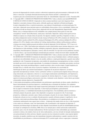 processos de degeneração de circuitos corticais e subcorticais responsáveis pelo processamento e elaboração da vida
    afetiva e emocional. A produção diminuída deserotonina pelos Núcleos da Rafe e a diminuição dos
    receptores para estes neurotransmissores representam fatores de vulnerabilidade à depressão no idoso. Sananduva/RS
22. © Copyright 2009 - CAMOZZATO PROJETOS DE MARKETING. Todos os direitos reservadosDEPRESSÃO
    E DOENÇAS CLÍNICAS GERAIS A depressão no idoso costuma manifestar-se por meio dequeixas físicas
    freqüentes e associada a doenças clínicas gerais, sobretudo aquelas que imprimem sofrimento prolongado,
    levando à dependência física e à perda da autonomia, e que induzem à hospitalização ou institucionalização. Por
    outro lado, a depressão nesses pacientes agrava as enfermidades clínicas gerais e eleva a mortalidade. Embora com
    prevalência elevada nas doenças clínicas gerais, adepressão não tem sido adequadamente diagnosticada e tratada.
    Muitas vezes, os sintomas depressivos são confundidos com a própria doença clínica geral ou como uma
    conseqüência “normal” doenvelhecimento, sendo pouco valorizados. Depressão e doença clínica geral exercem
    influência recíproca na evolução clínica do paciente. Em algumas condições específicas, freqüentes no idoso, a
    prevalência dadepressão mostra-se bastante elevada: doença de Parkinson (40 a 60%); demência de Alzheimer (30 a
    40%); acidente vascular cerebral (30 a 60%); doença de Huntington (30 a 40%); esclerose múltipla (20 a 60%) e
    epilepsia (10 a 50%). Quadros como síndrome de Cushing, hipotireoidismo, diabetes mellitus,doenças cardíacas
    e doenças auto-imunes também possuem prevalência elevada de depressão (Cole & Bellavane, 1997; Evans et al.,
    1997; Prince et al., 1998). Cabe lembrar que medicações de ação central podem causar sintomas depressivos, como
    anti-hipertensivos (alfa-metildopa, clonidina, nifedipina, propranolol, digoxina), antiparkinsonianos (L-dopa,
    amantadina), benzodiazepínicos (diazepam e outros), além de corticóides. Eis aqui mais um dos problemas inerentes
    a vida dos idosos, e que necessita deatenção sistematizada para amenizar o drama da terceira idade. Sananduva/RS
23. © Copyright 2009 - CAMOZZATO PROJETOS DE MARKETING. Todos os direitos reservados TRATAMENTO
    DA DEPRESSÃO NO IDOSO O tratamento da depressão no idoso tem por finalidade reduzir o sofrimento psíquico
    causado por esta enfermidade, diminuir o risco de suicídio, melhorar o estado geral dopaciente e garantir uma melhor
    qualidade de vida. O tratamento da depressão, como também de outrasdoenças neuropsiquiátricas no idoso, constitui
    um desafio que envolve intervenção especializada. As estratégias de tratamento, comentadas neste projeto, envolvem
    psicoterapia, intervenção psicofarmacológica e, quando necessário, eletro convulso terapia. O papel terapêutico da
    atividade física é o método mais eficaz no processo terapêutico. Inicialmente, há a necessidade da
    identificação de fatores que estariam desencadeando o surgimento de um processo depressivo, ou mesmo,
    agravando uma depressão já existente. Assim, é pertinente verificar se o paciente possui alguma doença clínica que
    esteja relacionada com a depressão e observar se o uso de algum medicamento (antiinflamatório, anti-hipertensivo,
    remédiopara insônia, etc.) não estaria levando ao surgimento de sintomas depressivos. A seguir, convém investigar
    aspectos de natureza psicológica e psicossocial, como lutos, isolamento social, abandono e outros fatores que tendem
    a desencadear sintomas depressivos. Sananduva/RS
24. A intervenção psicoterapêutica, preferencialmente com profissionais especializados em idosos, ajuda a identificar os
    fatores desencadeadores do processo depressivo, contribuindo para a orientação dos familiares, dos cuidadores
    e do próprio paciente. Atividades do tipo terapia ocupacional, participação em atividades artísticas e de lazer também
    têm seu papel no tratamento do idoso deprimido. A intervenção psicoterapêutica, particularmente
    indicada para idosos, é a modalidade denominada de psicoterapia breve. Esta modalidade, além de minimizar o
    sofrimento psíquico do paciente, ajuda o idoso deprimido a reorganizar seu projeto de vida. É uma terapia
    prospectiva, voltada para o presente e para o futuro,com duração, em geral, de seis meses. Quando os sintomas
    da depressão colocam em risco a condição clínicado paciente e quando sofrimento psíquico é significativo, faz-se
    necessária a intervenção psicofarmacológica. Recomendam-se os antidepressivos de segunda geração, por
    constituírem medicamentos mais seguros para os idosos . A depressão não tratada coloca em risco a vida do paciente
    e eleva muito seu sofrimento, como visto anteriormente, não se justificando o não tratamento da depressão. O
    tratamento psicofarmacológico da depressão no idoso depende essencialmente do perfil de tolerabilidadedo paciente
    em relação aos antidepressivos (Forlenza, 2000). Deve-se ter atenção para os efeitos adversosdos medicamentos
    prescritos e para o risco de interação medicamentosa. Devido à presença de várias enfermidades que comumente
    acometem os idosos, eles tendem a fazer uso de vários medicamentos, com risco elevado de interação medicamentosa
    com potencialização de efeitos adversos. Quando o paciente tem risco iminente de suicídio e uma resposta rápida é
    necessária, em quadros catatônicos que não respondemao tratamento medicamentoso e quando o paciente não tem
    tolerabilidade aos psicofármacos, a eletroconvulsoterapia (ECT) constitui opção valiosa e segura para o tratamento
 