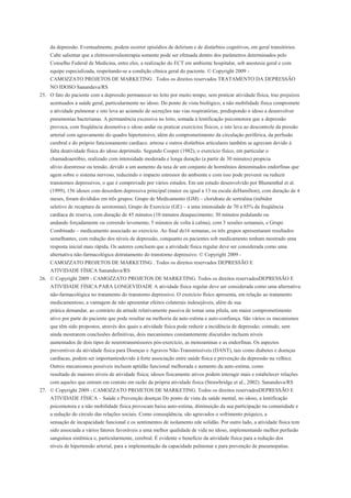 da depressão. Eventualmente, podem ocorrer episódios de delirium e de distúrbios cognitivos, em geral transitórios.
    Cabe salientar que a eletroconvulsoterapia somente pode ser efetuada dentro dos parâmetros determinados pelo
    Conselho Federal de Medicina, entre eles, a realização do ECT em ambiente hospitalar, sob anestesia geral e com
    equipe especializada, respeitando-se a condição clínica geral do paciente. © Copyright 2009 -
    CAMOZZATO PROJETOS DE MARKETING . Todos os direitos reservados TRATAMENTO DA DEPRESSÃO
    NO IDOSO Sananduva/RS
25. O fato do paciente com a depressão permanecer no leito por muito tempo, sem praticar atividade física, traz prejuízos
    acentuados à saúde geral, particularmente no idoso. Do ponto de vista biológico, a não mobilidade física compromete
    a atividade pulmonar e isto leva ao acúmulo de secreções nas vias respiratórias, predispondo o idoso a desenvolver
    pneumonias bacterianas. A permanência excessiva no leito, somada à lentificação psicomotora que a depressão
    provoca, com freqüência desmotiva o idoso andar ou praticar exercícios físicos, e isto leva ao descontrole da pressão
    arterial com agravamento do quadro hipertensivo, além do comprometimento da circulação periférica, da perfusão
    cerebral e do próprio funcionamento cardíaco. artrose e outros distúrbios articulares também se agravam devido à
    falta deatividade física do idoso deprimido. Segundo Cooper (1982), o exercício físico, em particular o
    chamadoaeróbio, realizado com intensidade moderada e longa duração (a partir de 30 minutos) propicia
    alívio doestresse ou tensão, devido a um aumento da taxa de um conjunto de hormônios denominados endorfinas que
    agem sobre o sistema nervoso, reduzindo o impacto estressor do ambiente e com isso pode prevenir ou reduzir
    transtornos depressivos, o que é comprovado por vários estudos. Em um estudo desenvolvido por Blumenthal et al.
    (1999), 156 idosos com desordem depressiva principal (maior ou igual a 13 na escala deHamilton), com duração de 4
    meses, foram divididos em três grupos: Grupo de Medicamento (GM) – cloridrato de sertralina (inibidor
    seletivo de recaptura de serotonina); Grupo de Exercício (GE) – a uma intensidade de 70 a 85% da freqüência
    cardíaca de reserva, com duração de 45 minutos (10 minutos deaquecimento; 30 minutos pedalando ou
    andando forçadamente ou correndo levemente; 5 minutos de volta à calma), com 3 sessões semanais, e Grupo
    Combinado – medicamento associado ao exercício. Ao final de16 semanas, os três grupos apresentaram resultados
    semelhantes, com redução dos níveis de depressão, conquanto os pacientes sob medicamento tenham mostrado uma
    resposta inicial mais rápida. Os autores concluem que a atividade física regular deve ser considerada como uma
    alternativa não-farmacológica dotratamento do transtorno depressivo. © Copyright 2009 -
    CAMOZZATO PROJETOS DE MARKETING . Todos os direitos reservados DEPRESSÃO E
    ATIVIDADE FÍSICA Sananduva/RS
26. © Copyright 2009 - CAMOZZATO PROJETOS DE MARKETING. Todos os direitos reservadosDEPRESSÃO E
    ATIVIDADE FÍSICA PARA LONGEVIDADE A atividade física regular deve ser considerada como uma alternativa
    não-farmacológica no tratamento do transtorno depressivo. O exercício físico apresenta, em relação ao tratamento
    medicamentoso, a vantagem de não apresentar efeitos colaterais indesejáveis, além de sua
    prática demandar, ao contrário da atitude relativamente passiva de tomar uma pílula, um maior comprometimento
    ativo por parte do paciente que pode resultar na melhoria da auto-estima e auto-confiança. São vários os mecanismos
    que têm sido propostos, através dos quais a atividade física pode reduzir a incidência de depressão; contudo, sem
    ainda mostrarem conclusões definitivas, dois mecanismos constantemente discutidos incluem níveis
    aumentados de dois tipos de neurotransmissores pós-exercício, as monoaminas e as endorfinas. Os aspectos
    preventivos da atividade física para Doenças e Agravos Não-Transmissíveis (DANT), tais como diabetes e doenças
    cardíacas, podem ser importantesdevido à forte associação entre saúde física e prevenção da depressão na velhice.
    Outros mecanismos possíveis incluem aptidão funcional melhorada e aumento da auto-estima, como
    resultado de maiores níveis de atividade física; idosos fisicamente ativos podem interagir mais e estabelecer relações
    com aqueles que entram em contato em razão da própria atividade física (Strawbridge et al., 2002). Sananduva/RS
27. © Copyright 2009 - CAMOZZATO PROJETOS DE MARKETING. Todos os direitos reservadosDEPRESSÃO E
    ATIVIDADE FÍSICA – Saúde e Prevenção doenças Do ponto de vista da saúde mental, no idoso, a lentificação
    psicomotora e a não mobilidade física provocam baixa auto-estima, diminuição da sua participação na comunidade e
    a redução do círculo das relações sociais. Como conseqüência, são agravados o sofrimento psíquico, a
    sensação de incapacidade funcional e os sentimentos de isolamento ede solidão. Por outro lado, a atividade física tem
    sido associada a vários fatores favoráveis a uma melhor qualidade de vida no idoso, implementando melhor perfusão
    sanguínea sistêmica e, particularmente, cerebral. É evidente o benefício da atividade física para a redução dos
    níveis de hipertensão arterial, para a implementação da capacidade pulmonar e para prevenção de pneumopatias.
 