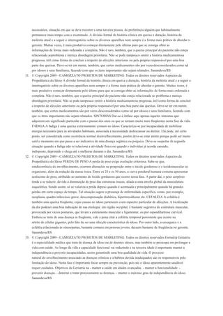 necessários, situação em que se deve recorrer a uma terceira pessoa, de preferência alguém que habitualmente
     permanece mais tempo com o examinado. A divisão formal da história clínica em queixa e duração, história da
     moléstia atual e a seguir o interrogatório sobre os diversos aparelhos nem sempre é a forma mais prática de abordar o
     geronte. Muitas vezes, é mais produtivo começar diretamente pelo último para que se consiga obter as
     informações de forma mais ordenada e completa. Não é raro, também, que a queixa principal do paciente não esteja
     relacionada aoproblema e mereça abordagem prioritária. Não se pode tampouco omitir a história medicamentosa
     pregressa, útil como forma de concluir a respeito de afecções anteriores ou pela própria responsável por uma boa
     parte das queixas. Deve-se ter em mente, também, que certos medicamentos são por vezesdesconsiderados como tal
     por idosos e seus familiares, fazendo com que os itens importantes não sejam relatados. Sananduva/RS
31. © Copyright 2009 - CAMOZZATO PROJETOS DE MARKETING. Todos os direitos reservados Aspectos da
    Propedêutica do Idoso A divisão formal da história clínica em queixa e duração, história da moléstia atual e a seguir o
     interrogatório sobre os diversos aparelhos nem sempre é a forma mais prática de abordar o gerente. Muitas vezes, é
     mais produtivo começar diretamente pelo último para que se consiga obter as informações de forma mais ordenada e
     completa. Não é raro, também, que a queixa principal do paciente não esteja relacionada ao problema e mereça
     abordagem prioritária. Não se pode tampouco omitir a história medicamentosa pregressa, útil como forma de concluir
     a respeito de afecções anteriores ou pela própria responsável por uma boa parte das queixas. Deve-se ter em mente,
     também, que certos medicamentos são por vezes desconsiderados como tal por idosos e seus familiares, fazendo com
     que os itens importantes não sejam relatados. SINTOMAS Dar-se-á ênfase aqui apenas àqueles sintomas que
     adquirem um significado particular com o passar dos anos ou que se tornam muito mais freqüentes nesta fase da vida.
     FADIGA A fadiga é uma queixa extremamente comum no idoso. Caracteriza-se por incapacidade de mobilizar
     energia necessária para as atividades habituais, associada à necessidade dedescansar ou dormir. Ela pode, até certo
     ponto, ser considerada como ocorrência normal doenvelhecimento, porém deve-se estar atento porque pode ser muito
     sutil o momento em que passa a ser indicativa de uma doença orgânica ou psíquica. Deve-se suspeitar da segunda
     situação quando a fadiga não se relaciona a atividade física ou quando o indivíduo já acorda cansado,
     indisposto, deprimido e chega até a melhorar durante o dia. Sananduva/RS
32. © Copyright 2009 - CAMOZZATO PROJETOS DE MARKETING. Todos os direitos reservados Aspectos da
    Propedêutica do Idoso PERDA DE PESO A perda de peso exige avaliação criteriosa. Sabe-se que,
     emdecorrência do envelhecimento, ocorrem alterações na proporção entre o tecido gorduroso e o tecidomuscular no
     organismo, além da redução da massa óssea. Entre os 25 e os 50 anos, a curva ponderal humana costuma apresentar
     acréscimo de peso, atribuído ao aumento do tecido gorduroso que ocorre nessa fase. A partir daí, o peso corpóreo
     tende a se reduzir, devido à diminuição de peso das estruturas ósseas, aliada a uma atrofia global da musculatura
     esquelética. Sendo assim, só se valoriza a perda depeso quando é acentuada e principalmente quando há grandes
     perdas em curto espaço de tempo. Tal situação sugere a presença de enfermidade específica, como, por exemplo,
     neoplasia, quadro infeccioso grave, descompensação diabética, hipertireoidismo etc. CEFALÉIA A cefaléia é
     também uma queixa freqüente, cujas causas no idoso pertencem a um espectro particular de afecções. A localização
     da dor podeser uma boa indicação de sua etiologia: em região occipital, é bastante sugestiva de contratura muscular,
     provocada por vícios posturais, que levam a estiramento muscular e ligamentar, ou por espondilartrose cervical.
     Embora se trate de uma doença in freqüente, vale a pena citar a cefaléia temporal persistente que ocorre na
     artrite de células gigantes, pelo fato de ser uma afecção característica do idoso. Por outro lado, a enxaqueca e a
     cefaléia relacionada às sinusopatias, bastante comuns em pessoas jovens, decaem bastante de freqüência no geronte.
     Sananduva/RS
33. © Copyright 2009 - CAMOZZATO PROJETOS DE MARKETING. Todos os direitos reservados Geriatria Geriatria
    é a especialidade médica que trata de doença de idoso ou de doentes idosos, mas também se preocupa em prolongar a
     vida com saúde. Ao longo da vida a capacidade funcional vai reduzindo e na terceira idade é importante manter a
     independência e prevenir incapacidades, assim garantindo uma boa qualidade de vida. O processo
     natural do envelhecimento associado as doenças crônicas e a hábitos devida inadequados são os responsáveis pela
     limitação do idoso. Nesta fase é importante focar sempre na prevenção, pois até o idoso aparentemente saudável
     requer cuidados. Objetivos da Geriatria na - manter a saúde em idades avançadas. - manter a funcionalidade. -
     prevenir doenças. - detectar e tratar precocemente as doenças. - manter o máximo grau de independência do idoso.
     Sananduva/RS
 