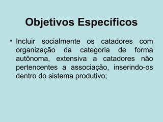 Objetivos Específicos
• Incluir socialmente os catadores com
  organização da categoria de forma
  autônoma, extensiva a catadores não
  pertencentes a associação, inserindo-os
  dentro do sistema produtivo;
 