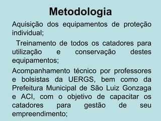 Metodologia
Aquisição dos equipamentos de proteção
individual;
  Treinamento de todos os catadores para
utilização   e     conservação     destes
equipamentos;
Acompanhamento técnico por professores
e bolsistas da UERGS, bem como da
Prefeitura Municipal de São Luiz Gonzaga
e ACI, com o objetivo de capacitar os
catadores    para     gestão    de   seu
empreendimento;
 