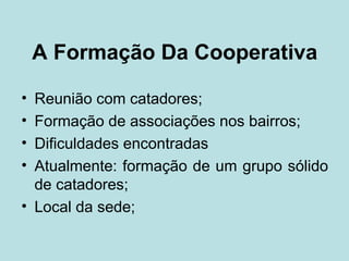 A Formação Da Cooperativa

• Reunião com catadores;
• Formação de associações nos bairros;
• Dificuldades encontradas
• Atualmente: formação de um grupo sólido
  de catadores;
• Local da sede;
 