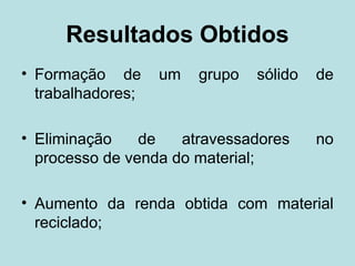 Resultados Obtidos
• Formação de      um   grupo   sólido   de
  trabalhadores;

• Eliminação    de   atravessadores      no
  processo de venda do material;

• Aumento da renda obtida com material
  reciclado;
 