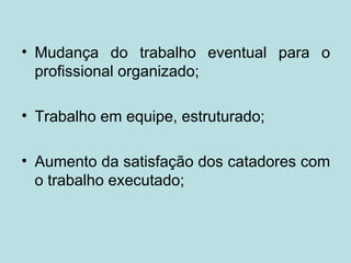 • Mudança do trabalho eventual para o
  profissional organizado;

• Trabalho em equipe, estruturado;

• Aumento da satisfação dos catadores com
  o trabalho executado;
 